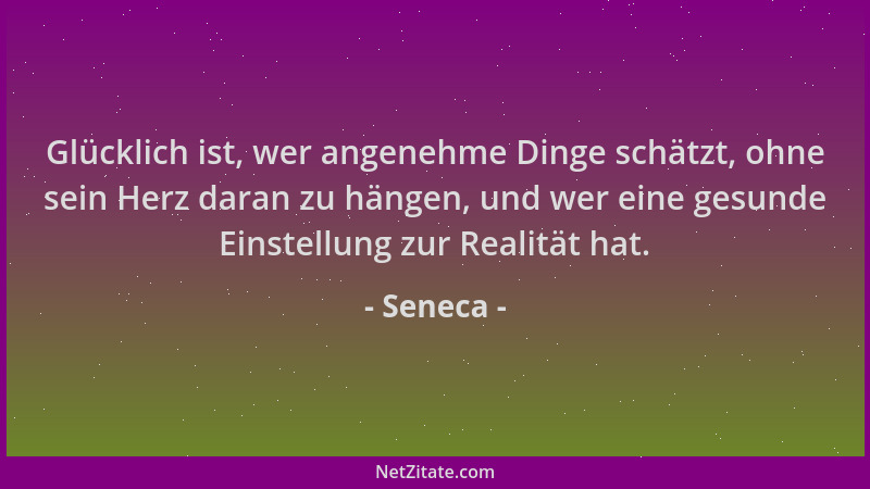 Seneca - Glücklich ist, wer angenehme Dinge schätzt, ohne sein Herz daran zu hängen, und wer eine gesunde Einstellung zur R...