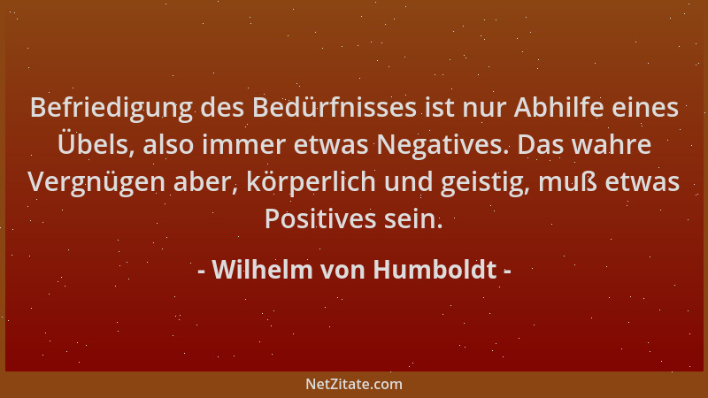 Wilhelm von Humboldt - Befriedigung des Bedürfnisses ist nur Abhilfe eines Übels, also immer etwas Negatives. Das wahre Ver...