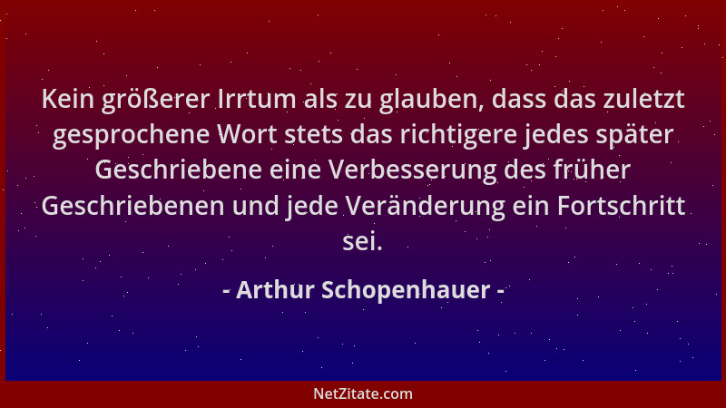 Arthur Schopenhauer - Kein größerer Irrtum als zu glauben, dass das zuletzt gesprochene Wort stets das richtigere jedes spä...