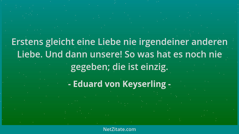 Eduard von Keyserling - Erstens gleicht eine Liebe nie irgendeiner anderen Liebe. Und dann unsere! So was hat es noch nie g...