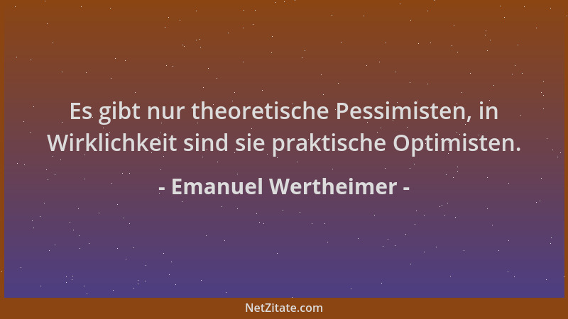 Emanuel Wertheimer - Es gibt nur theoretische Pessimisten, in Wirklichkeit sind sie praktische Optimisten....