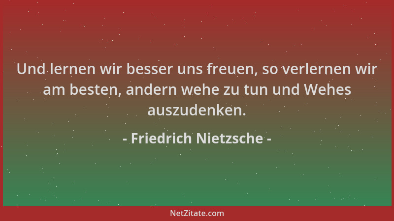 Friedrich Nietzsche - Und lernen wir besser uns freuen, so verlernen wir am besten, andern wehe zu tun und Wehes auszudenke...