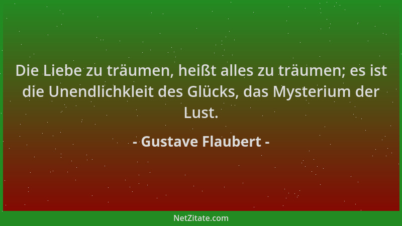 Gustave Flaubert - Die Liebe zu träumen, heißt alles zu träumen; es ist die Unendlichkleit des Glücks, das Mysterium der Lu...