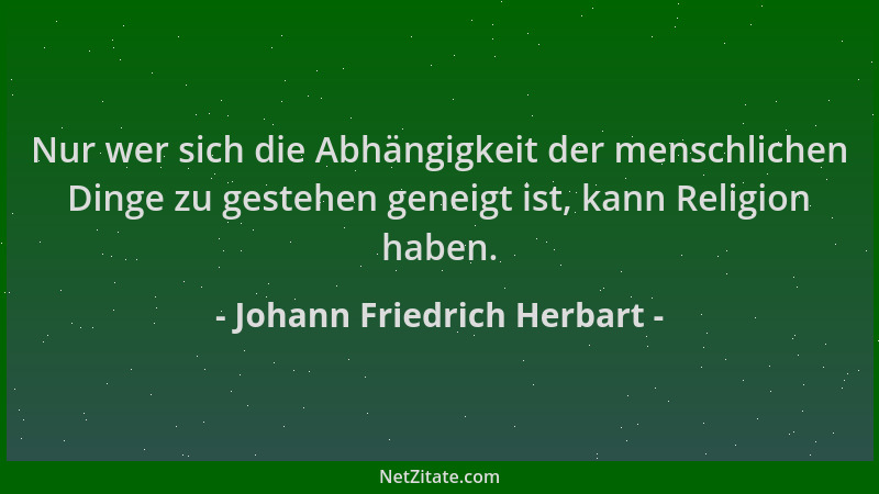 Johann Friedrich Herbart - Nur wer sich die Abhängigkeit der menschlichen Dinge zu gestehen geneigt ist, kann Religion habe...
