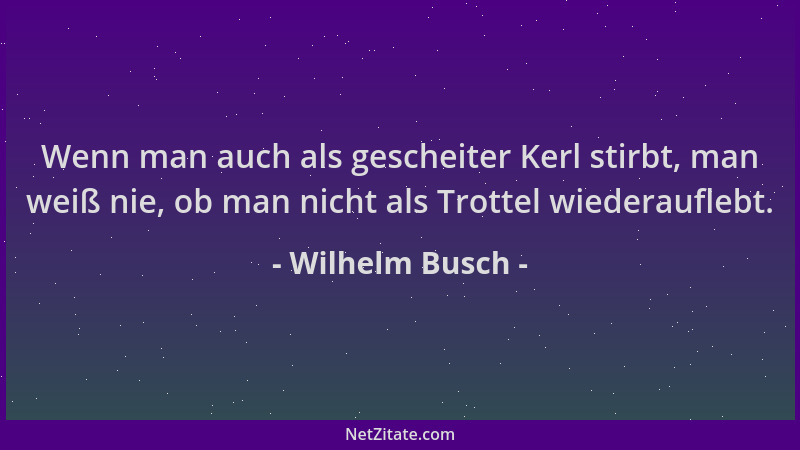 Wilhelm Busch - Wenn man auch als gescheiter Kerl stirbt, man weiß nie, ob man nicht als Trottel wiederauflebt....