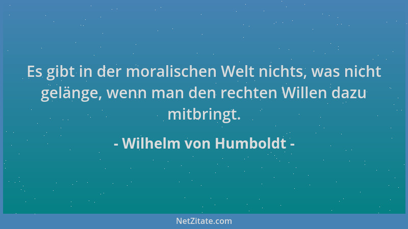 Wilhelm von Humboldt - Es gibt in der moralischen Welt nichts, was nicht gelänge, wenn man den rechten Willen dazu mitbring...