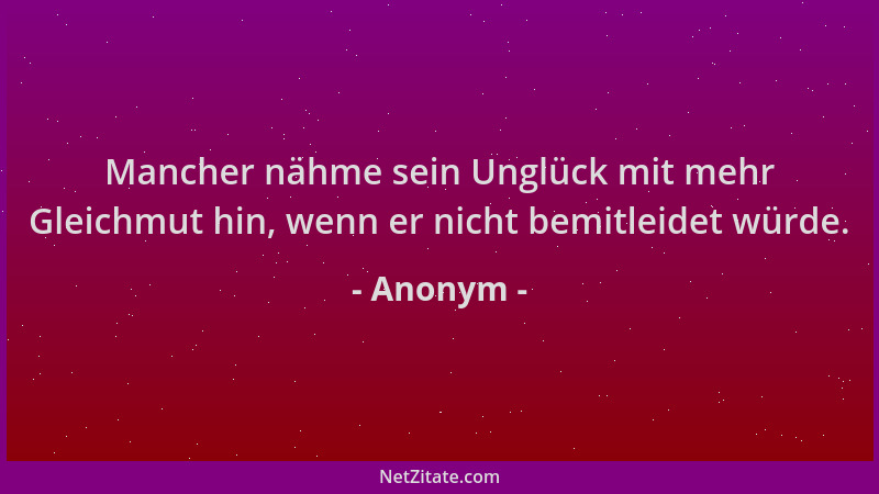 Anonym - Mancher nähme sein Unglück mit mehr Gleichmut hin, wenn er nicht bemitleidet würde....