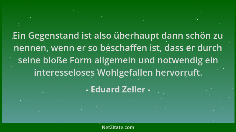 Eduard Zeller - Ein Gegenstand ist also überhaupt dann schön zu nennen, wenn er so beschaffen ist, dass er durch seine bloß...