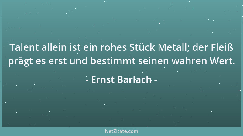 Ernst Barlach - Talent allein ist ein rohes Stück Metall; der Fleiß prägt es erst und bestimmt seinen wahren Wert....