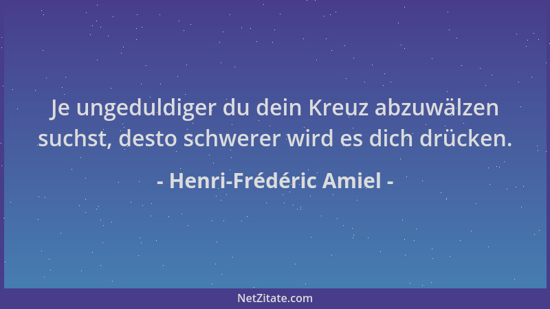 Henri-Frédéric Amiel - Je ungeduldiger du dein Kreuz abzuwälzen suchst, desto schwerer wird es dich drücken....