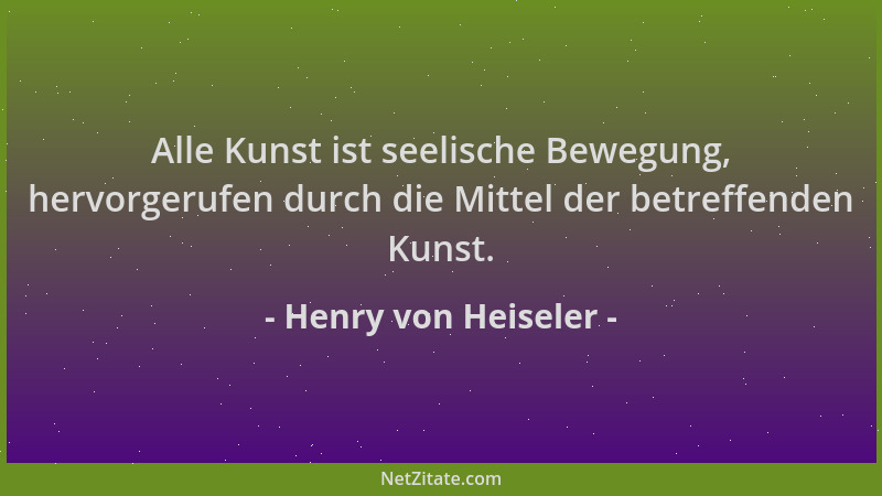Henry von Heiseler - Alle Kunst ist seelische Bewegung, hervorgerufen durch die Mittel der betreffenden Kunst....