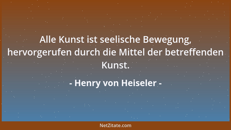 Henry von Heiseler - Alle Kunst ist seelische Bewegung, hervorgerufen durch die Mittel der betreffenden Kunst....