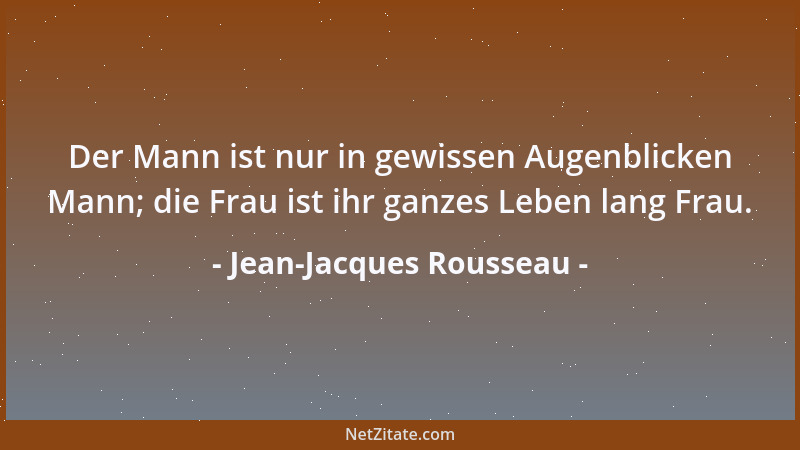 Jean-Jacques Rousseau - Der Mann ist nur in gewissen Augenblicken Mann; die Frau ist ihr ganzes Leben lang Frau....