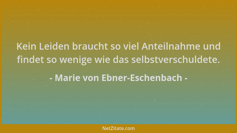 Marie von Ebner-Eschenbach - Kein Leiden braucht so viel Anteilnahme und findet so wenige wie das selbstverschuldete....