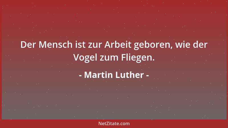 Martin Luther - Der Mensch ist zur Arbeit geboren, wie der Vogel zum Fliegen....