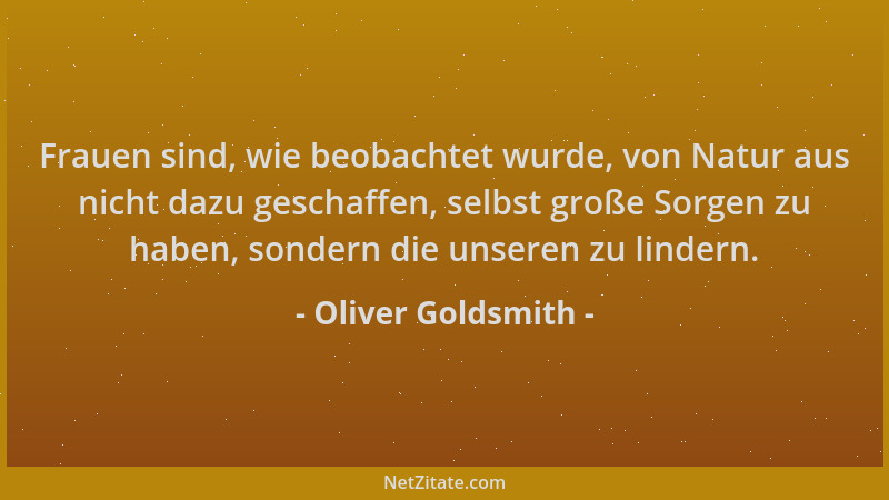 Oliver Goldsmith - Frauen sind, wie beobachtet wurde, von Natur aus nicht dazu geschaffen, selbst große Sorgen zu haben, so...
