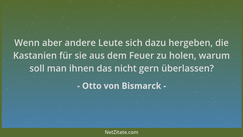 Otto von Bismarck - Wenn aber andere Leute sich dazu hergeben, die Kastanien für sie aus dem Feuer zu holen, warum soll man...