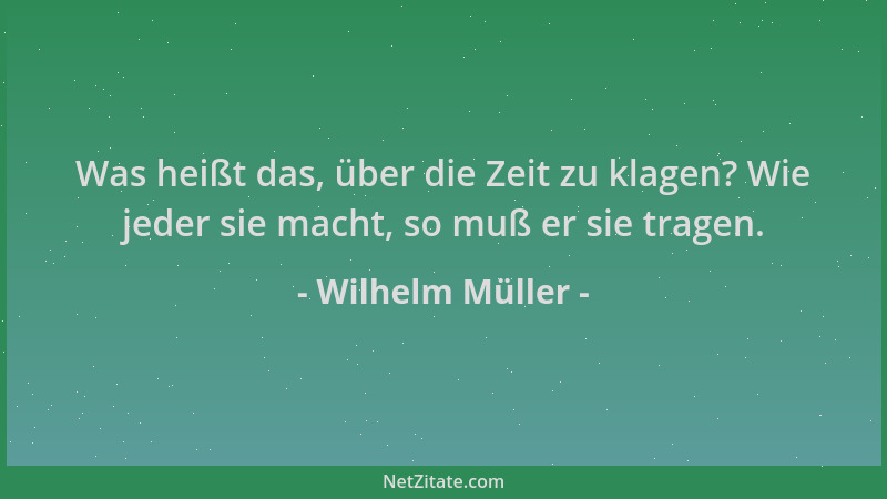 Wilhelm Müller - Was heißt das, über die Zeit zu klagen? Wie jeder sie macht, so muß er sie tragen....