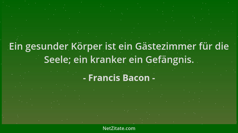 Francis Bacon - Ein gesunder Körper ist ein Gästezimmer für die Seele; ein kranker ein Gefängnis....