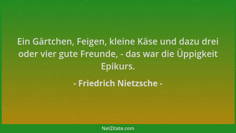 Friedrich Nietzsche - Ein Gärtchen, Feigen, kleine Käse und dazu drei oder vier gute Freunde, - das war die Üppigkeit Epiku...