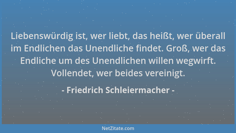 Friedrich Schleiermacher - Liebenswürdig ist, wer liebt, das heißt, wer überall im Endlichen das Unendliche findet. Groß, w...