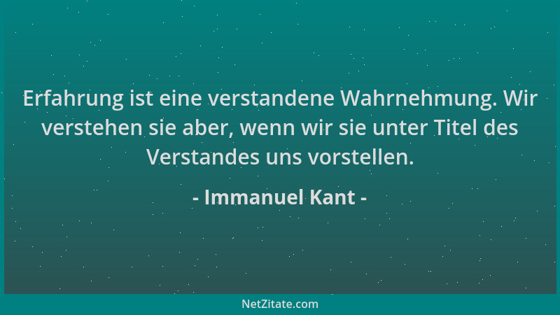 Immanuel Kant - Erfahrung ist eine verstandene Wahrnehmung. Wir verstehen sie aber, wenn wir sie unter Titel des Verstandes...