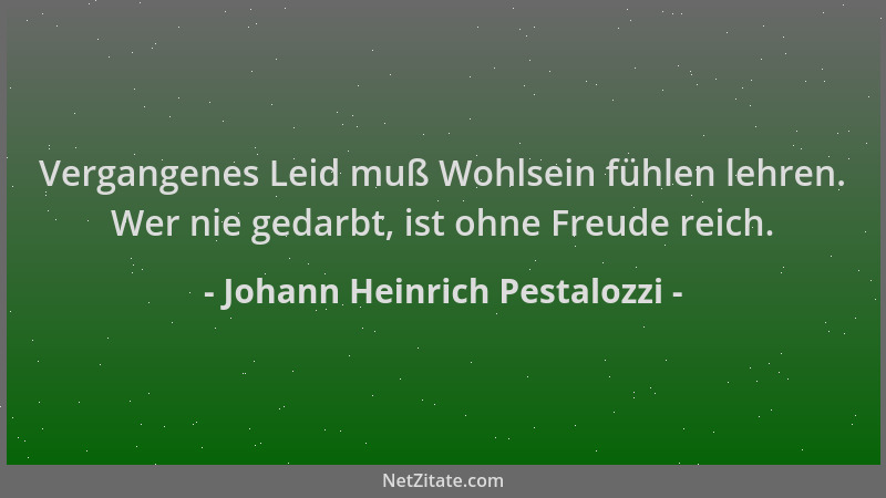 Johann Heinrich Pestalozzi - Vergangenes Leid muß Wohlsein fühlen lehren. Wer nie gedarbt, ist ohne Freude reich....