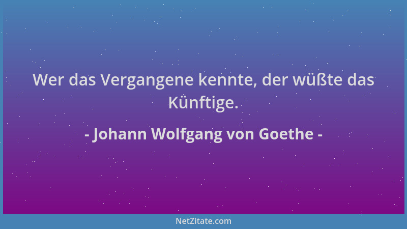 Johann Wolfgang von Goethe - Wer das Vergangene kennte, der wüßte das Künftige....