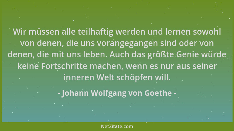 Johann Wolfgang von Goethe - Wir müssen alle teilhaftig werden und lernen sowohl von denen, die uns vorangegangen sind oder...