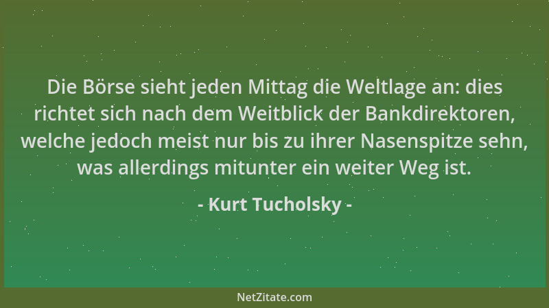 Kurt Tucholsky - Die Börse sieht jeden Mittag die Weltlage an: dies richtet sich nach dem Weitblick der Bankdirektoren, wel...