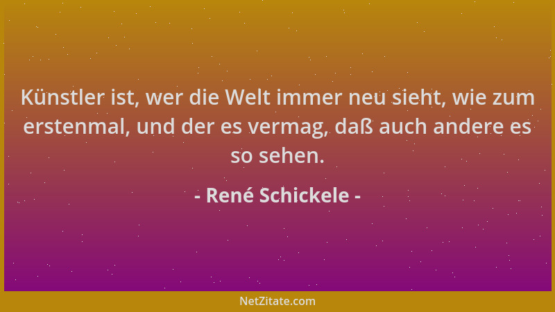 René Schickele - Künstler ist, wer die Welt immer neu sieht, wie zum erstenmal, und der es vermag, daß auch andere es so se...