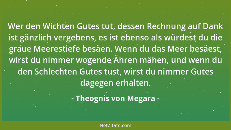 Theognis von Megara - Wer den Wichten Gutes tut, dessen Rechnung auf Dank ist gänzlich vergebens, es ist ebenso als würdest...