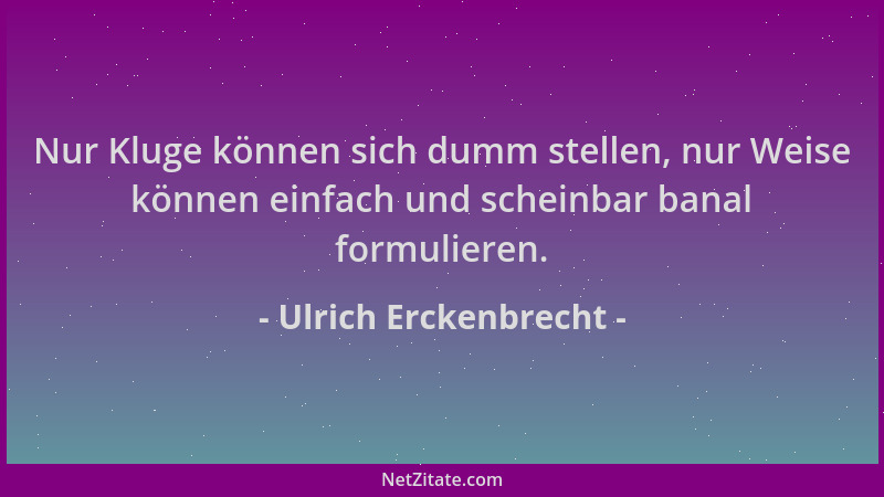 Ulrich Erckenbrecht - Nur Kluge können sich dumm stellen, nur Weise können einfach und scheinbar banal formulieren....