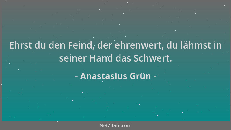 Anastasius Grün - Ehrst du den Feind, der ehrenwert, du lähmst in seiner Hand das Schwert....