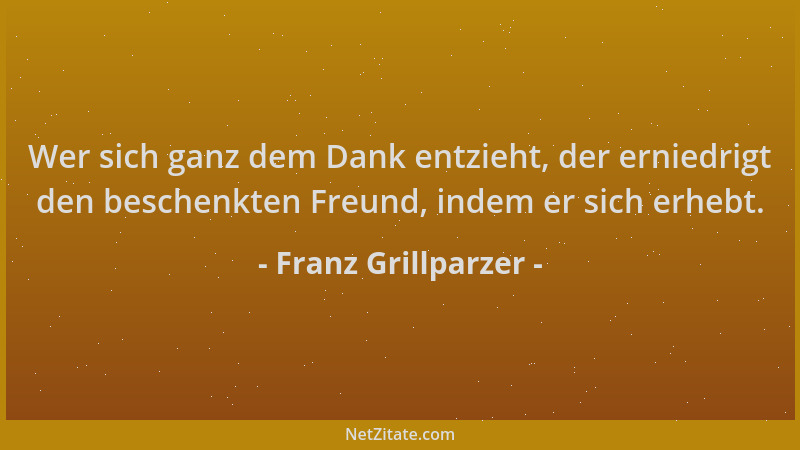 Franz Grillparzer - Wer sich ganz dem Dank entzieht, der erniedrigt den beschenkten Freund, indem er sich erhebt....