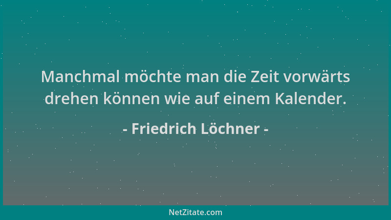 Friedrich Löchner - Manchmal möchte man die Zeit vorwärts drehen können wie auf einem Kalender....
