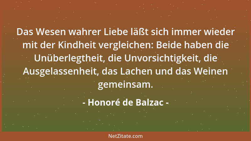 Honoré de Balzac - Das Wesen wahrer Liebe läßt sich immer wieder mit der Kindheit vergleichen: Beide haben die Unüberlegthe...
