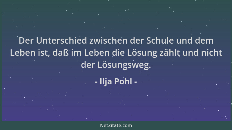 Ilja Pohl - Der Unterschied zwischen der Schule und dem Leben ist, daß im Leben die Lösung zählt und nicht der Lösungsweg....