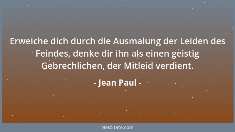Jean Paul - Erweiche dich durch die Ausmalung der Leiden des Feindes, denke dir ihn als einen geistig Gebrechlichen, der Mi...