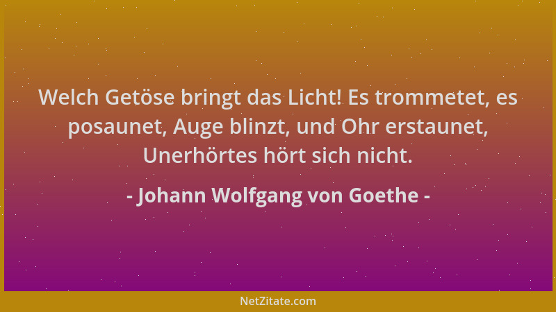 Johann Wolfgang von Goethe - Welch Getöse bringt das Licht! Es trommetet, es posaunet, Auge blinzt, und Ohr erstaunet, Uner...