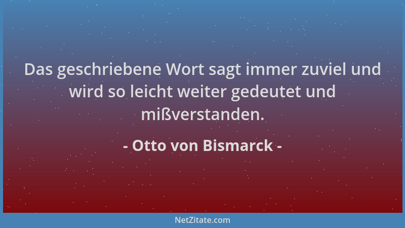 Otto von Bismarck - Das geschriebene Wort sagt immer zuviel und wird so leicht weiter gedeutet und mißverstanden....