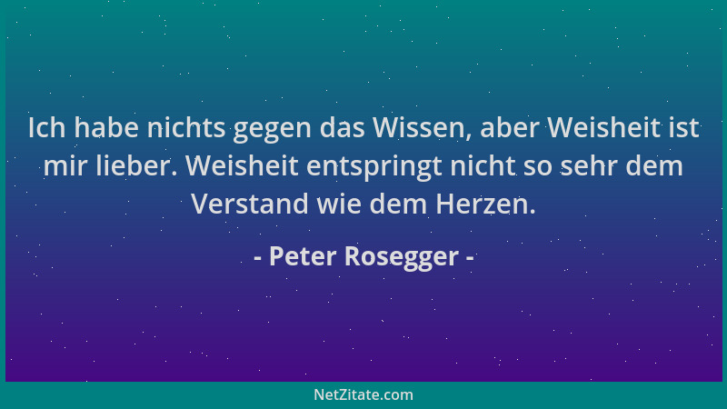 Peter Rosegger - Ich habe nichts gegen das Wissen, aber Weisheit ist mir lieber. Weisheit entspringt nicht so sehr dem Vers...