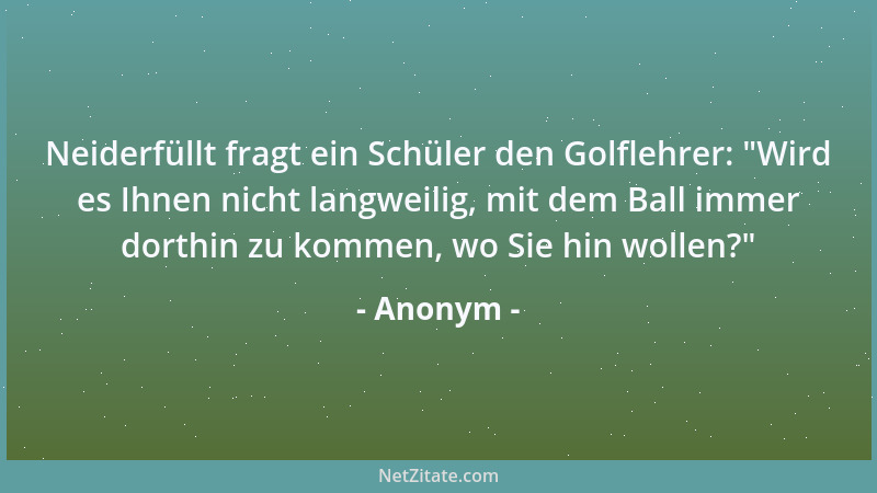 Anonym - Neiderfüllt fragt ein Schüler den Golflehrer:  "Wird es Ihnen nicht langweilig, mit dem Ball immer dorthin zu komme...