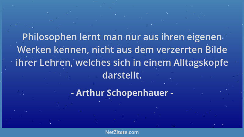 Arthur Schopenhauer - Philosophen lernt man nur aus ihren eigenen Werken kennen, nicht aus dem verzerrten Bilde ihrer Lehre...