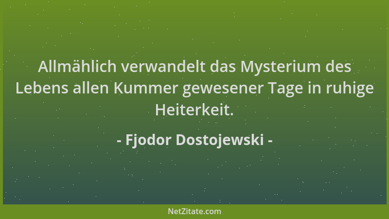 Fjodor Dostojewski - Allmählich verwandelt das Mysterium des Lebens allen Kummer gewesener Tage in ruhige Heiterkeit....