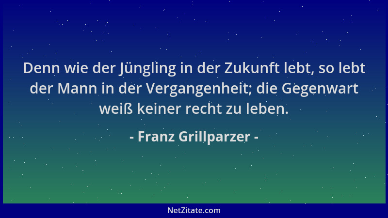 Franz Grillparzer - Denn wie der Jüngling in der Zukunft lebt, so lebt der Mann in der Vergangenheit; die Gegenwart weiß ke...