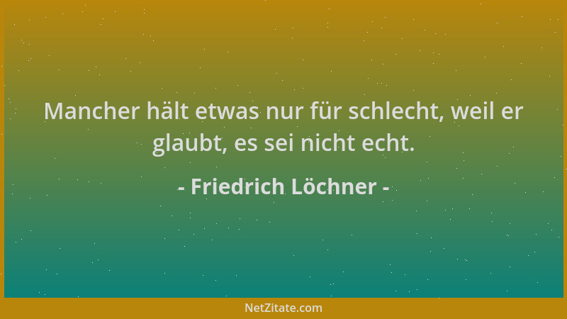 Friedrich Löchner - Mancher hält etwas nur für schlecht, weil er glaubt, es sei nicht echt....