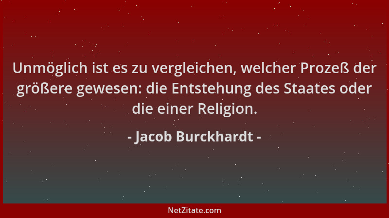 Jacob Burckhardt - Unmöglich ist es zu vergleichen, welcher Prozeß der größere gewesen: die Entstehung des Staates oder die...