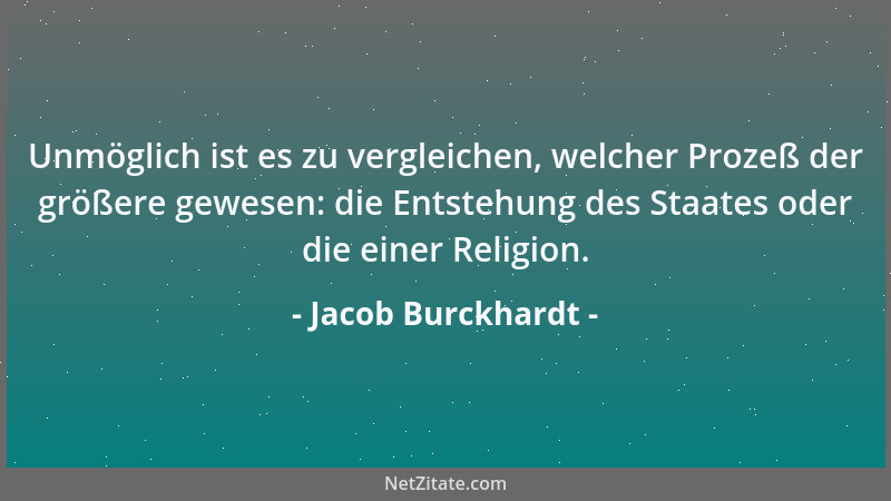 Jacob Burckhardt - Unmöglich ist es zu vergleichen, welcher Prozeß der größere gewesen: die Entstehung des Staates oder die...