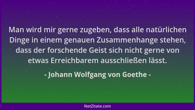 Johann Wolfgang von Goethe - Man wird mir gerne zugeben, dass alle natürlichen Dinge in einem genauen Zusammenhange stehen,...